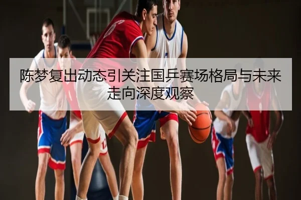 陈梦复出动态引关注国乒赛场格局与未来走向深度观察