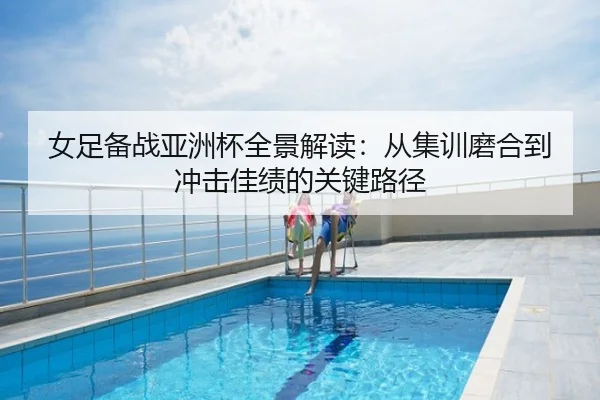 女足备战亚洲杯全景解读：从集训磨合到冲击佳绩的关键路径