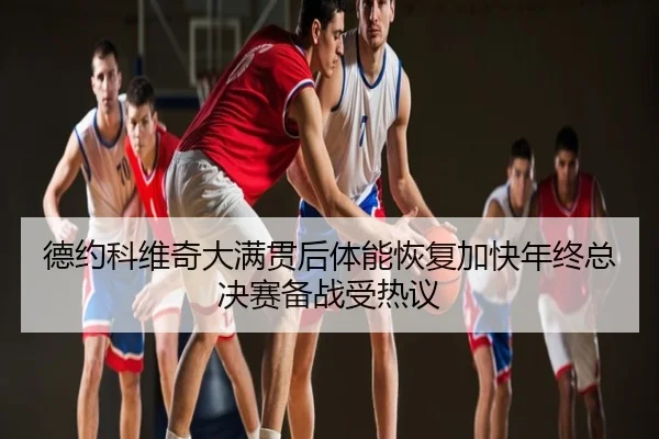 德约科维奇大满贯后体能恢复加快年终总决赛备战受热议
