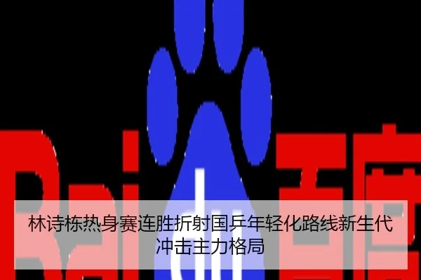 林诗栋热身赛连胜折射国乒年轻化路线新生代冲击主力格局